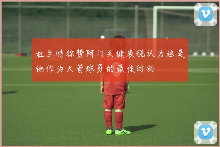 杜兰特称赞阿门关键表现认为这是他作为火箭球员的最佳时刻