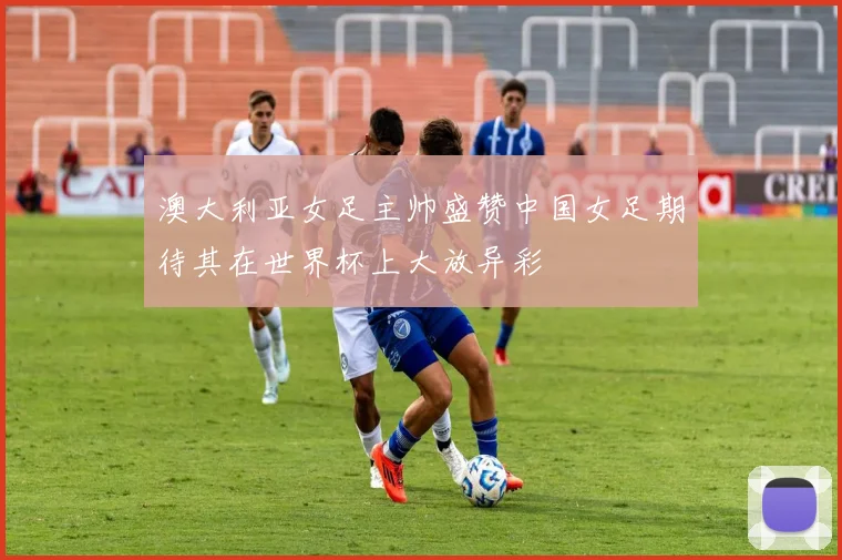 澳大利亚女足主帅盛赞中国女足期待其在世界杯上大放异彩
