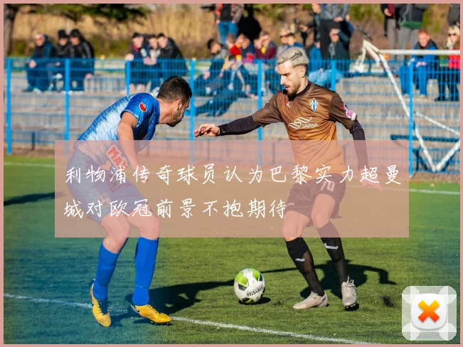 利物浦传奇球员认为巴黎实力超曼城对欧冠前景不抱期待