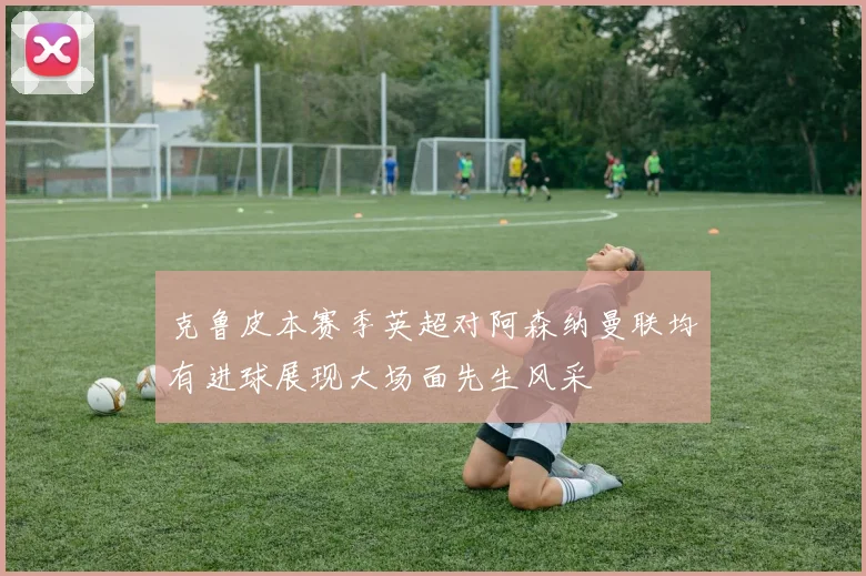 克鲁皮本赛季英超对阿森纳曼联均有进球展现大场面先生风采