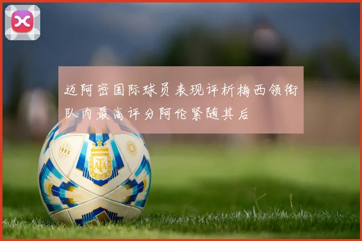 迈阿密国际球员表现评析梅西领衔队内最高评分阿伦紧随其后