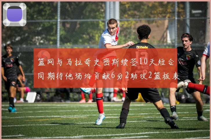 篮网与马拉奇史密斯续签10天短合同期待他场均贡献6分2助攻2篮板表现