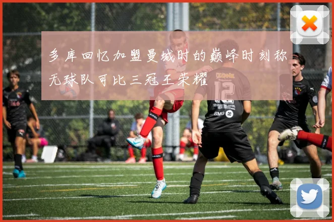 多库回忆加盟曼城时的巅峰时刻称无球队可比三冠王荣耀