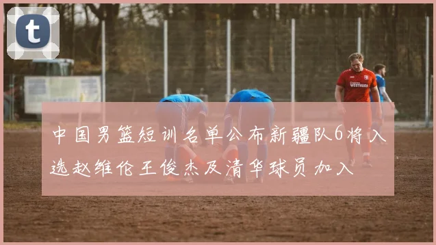 中国男篮短训名单公布新疆队6将入选赵维伦王俊杰及清华球员加入