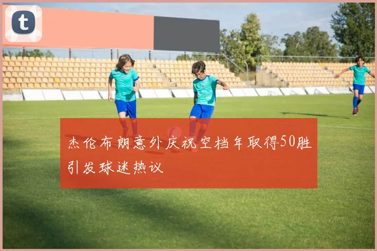 杰伦布朗意外庆祝空档年取得50胜引发球迷热议