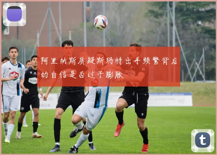 阿里纳斯质疑斯玛特出手频繁背后的自信是否过于膨胀