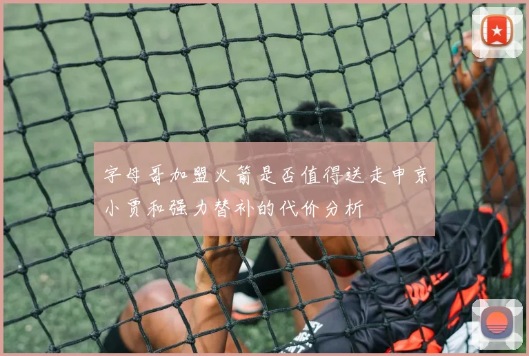 字母哥加盟火箭是否值得送走申京小贾和强力替补的代价分析