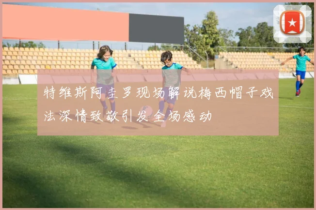 特维斯阿圭罗现场解说梅西帽子戏法深情致敬引发全场感动