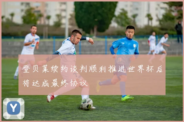 登贝莱续约谈判顺利推进世界杯后将达成最终协议