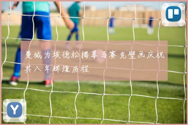 曼城为埃德松揭幕马赛克壁画庆祝其八年辉煌历程