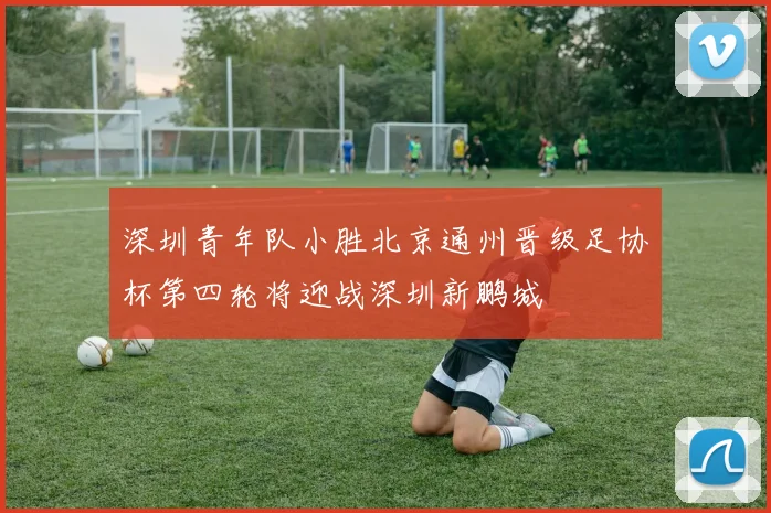 深圳青年队小胜北京通州晋级足协杯第四轮将迎战深圳新鹏城