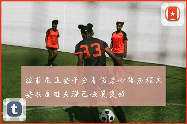 拉菲尼亚妻子分享伤后心路历程夫妻共度难关现已恢复良好