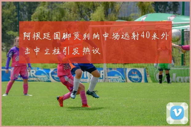 阿根廷国脚莫利纳中场远射40米外击中立柱引发热议
