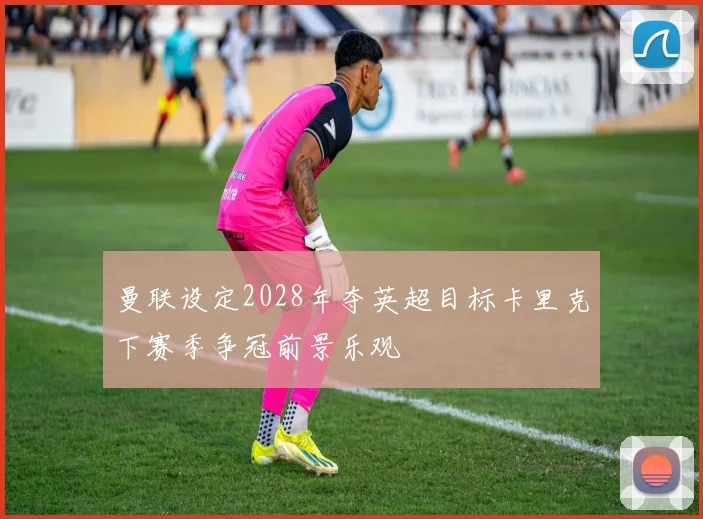 曼联设定2028年夺英超目标卡里克下赛季争冠前景乐观