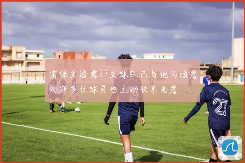 富保罗透露27支球队已与他沟通詹姆斯多位球员也主动联系老詹