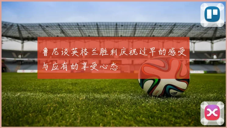 鲁尼谈英格兰胜利庆祝过早的感受与应有的享受心态